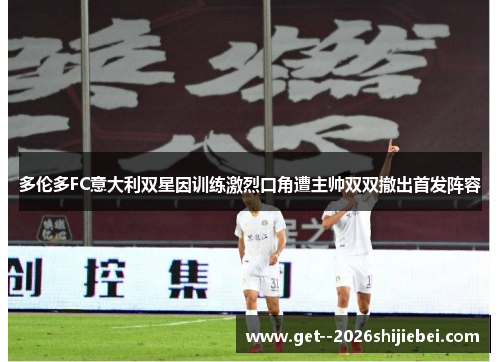 多伦多FC意大利双星因训练激烈口角遭主帅双双撤出首发阵容 多伦多FC意大利双星因训练激烈口角遭主帅双双撤出首发阵容