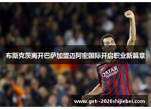 布斯克茨离开巴萨加盟迈阿密国际开启职业新篇章 布斯克茨离开巴萨加盟迈阿密国际开启职业新篇章