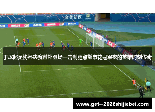 于汉超足协杯决赛替补登场一击制胜点燃申花冠军夜的英雄时刻传奇