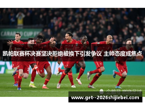 凯帕联赛杯决赛坚决拒绝被换下引发争议 主帅态度成焦点 凯帕联赛杯决赛坚决拒绝被换下引发争议 主帅态度成焦点
