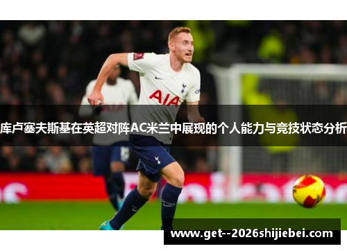 库卢塞夫斯基在英超对阵AC米兰中展现的个人能力与竞技状态分析 库卢塞夫斯基在英超对阵AC米兰中展现的个人能力与竞技状态分析